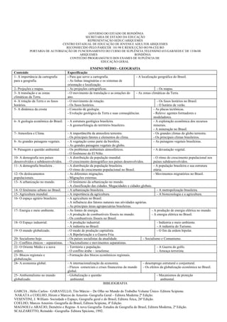 GOVERNO DO ESTADO DE RONDÔNIA
                                          SECRETARIA DE ESTADO DA EDUCAÇÃO
                                           REPRESENTAÇÃO SEDUC/ARIQUEMES
                             CENTRO ESTADUAL DE EDUCAÇÃO DE JOVENS E ADULTOS ARIQUEMES
                               RECONHECIDO PELO PARECER 101/98 E RESOLUÇÃO 083/98-CEE/RO
           PORTARIA DE AUTORIZAÇÃO DE FUNCIONAMENTO DO CURSO DE SUPLÊNCIA TELENSINO 653/GAB/SEDUC DE 13/06/08
                                       ARIQUEMES                      RONDÔNIA
                                 CONTEÚDO PROGRAMÁTICO DOS EXAMES DE SUPLÊNCIA DE
                                                  EDUCAÇÃO GERAL

                                                         ENSINO MÉDIO - GEOGRAFIA
Conteúdo                                Especificação
1- A importância da cartografia         - Para que serve a cartografia.                     - A localização geográfica do Brasil.
para a geografia.                       - As linhas imaginárias e os sistemas de
                                        orientação e localização.
2- Projeções e mapas.                   - As projeções cartográficas.                                        - Os mapas.
3- A translação e as zonas              - O movimento de translação e as estações do        - As zonas climáticas da Terra.
climáticas da Terra.                    ano.
4- A rotação da Terra e os fusos        - O movimento de rotação.                                            - Os fusos horários no Brasil.
horários.                               - Os fusos horários.                                                 - O horário de verão.
5- A dinâmica da crosta                 - Conceito de geologia.                                           - As placas tectônicas.
                                        - Evolução geológica da Terra e suas conseqüências.               - Relevo: agentes formadores e
                                                                                                          modeladores.
6- A geologia econômica do Brasil.      - A estrutura geológica brasileira.                               - A exploração econômica dos recursos
                                        - A geomorfologia do território brasileiro.                       minerais.
                                                                                                          - A mineração no Brasil.
7- Atmosfera e Clima.                   - A importânci0a da atmosfera terrestre.                          - Os grandes climas do globo terrestre.
                                        - Os principais fatores e elementos do clima.                     - Os principais climas brasileiros.
8- As grandes paisagens vegetais.       - A vegetação como parte da biosfera.                             - As paisagens vegetais brasileiras.
                                        - As grandes paisagens vegetais do globo.
9- Paisagem e questão ambiental.        - Os problemas ambientais atmosféricos.                           - A devastação vegetal.
                                        - O fenômeno do El Niño.
10- A demografia nos países             - A distribuição da população mundial.                            - O ritmo do crescimento populacional nos
desenvolvidos e subdesenvolvidos.       - O crescimento demográfico nos países desenvolvidos.             países subdesenvolvidos.
11- A demografia brasileira .           - A distribuição da população brasileira.                         - A população brasileira e sua estrutura
                                        - O ritmo do crescimento populacional no Brasil.                  etária.
12- Os deslocamentos                    - As diferentes migrações.                                        - Movimentos migratórios no Brasil.
populacionais.                          - Migrações externas.
13- A urbanização no mundo.             - O fenômeno da urbanização no mundo.
                                        - A classificação das cidades. Megacidades e cidades globais.
14- O fenômeno urbano no Brasil.        - A urbanização brasileira.                                          - A metropolização brasileira.
15- Agricultura mundial.                - A importância da agricultura.                                      - A biotecnologia e a agricultura.
16- O espaço agrário brasileiro.        - A agricultura no Brasil.
                                        - A influência dos fatores naturais nas atividades agrárias.
                                        - As principais áreas agropecuárias brasileiras.
17- Energia e meio ambiente.            - As fontes de energia.                                         - A produção de energia elétrica no mundo.
                                        - A produção de combustíveis fósseis no mundo.                  - A energia elétrica no Brasil.
                                        - Os combustíveis fósseis no Brasil.
18- O Espaço industrial.                - A produção industrial.                                             - Indústria e meio ambiente.
                                        - A indústria no Brasil.                                             - A indústria do Turismo.
19- O mundo globalizado.                - O modo de produção capitalista.                                    - O fim da ordem bipolar.
                                        - A Bipolarização e a Guerra Fria.
20- Socialismo hoje.                    - Os países socialistas da atualidade.                   - Socialismo e Comunismo.
21- Conflitos étnicos – separatistas.   - Nacionalismo e movimentos separatistas.
22- O Oriente Médio e a nova            - Território e população.                                            - A Guerra do golfo.
ordem.                                  - O conflito árabe – israelense.                                     - Ameaça terrorista.
23- Blocos regionais e                  - Formação dos blocos econômicos regionais.
globalização.
24- A economia global.                  - A internacionalização da economia.                   - desemprego estrutural e conjuntural.
                                        - Fluxos comerciais e crises financeiras do mundo      - Os efeitos da globalização econômica no Brasil.
                                        global.
25- Ambientalismo no mundo              - Globalização e questão                                          - Mecanismos de proteção
globalizado.                              ambiental.                                                        ambiental.
                                                                  BIBLIOGRAFIA

GARCIA , Hélio Carlos- GARAVELLO, Tito Márcio – De Olho no Mundo do Trabalho Volume Único- Editora Scipione.
NAKATA e COELHO, Hirom e Marcos de Amorim- Geografia Geral – Editora Moderna 2ª Edição.
VESENTINI, J. William- Sociedade e Espaço, Geografia geral e do Brasil, Editora Ática, 26ª Edição.
COELHO, Marcos Amorim- Geografia do Brasil, Editora Scipione, 4ª Edição.
MAGNOLI e ARAÚJO, Demétrio e Regina- A nova Geografia- Estudos de Geografia do Brasil, Editora Moderna, 2ª Edição.
SCALZARETTO, Reinaldo –Geografia- Editora Spicione, 1992.
 