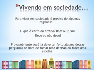 *
Para viver em sociedade é preciso de algumas
regrinhas...
O que é certo ou errado? Bom ou ruim?
Devo ou não devo?
Provavelmente você já deve ter feito alguma dessas
perguntas na hora de tomar uma decisão ou fazer uma
escolha.
 