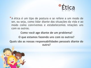 *
*A ética é um tipo de postura e se refere a um modo de
ser, ou seja, como lidar diante das situações da vida e ao
modo como convivemos e estabelecemos relações uns
com os outros.
Como você age diante de um problema?
O que estamos fazendo uns com os outros?
Quais são as nossas responsabilidades pessoais diante do
outro?
 