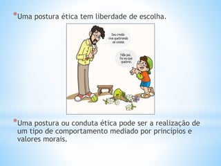 *Uma postura ética tem liberdade de escolha.
*Uma postura ou conduta ética pode ser a realização de
um tipo de comportamento mediado por princípios e
valores morais.
 