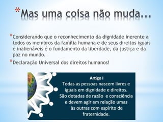 *
*Considerando que o reconhecimento da dignidade inerente a
todos os membros da família humana e de seus direitos iguais
e inalienáveis é o fundamento da liberdade, da justiça e da
paz no mundo.
*Declaração Universal dos direitos humanos!
 