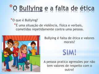 *
*O que é Bullying?
*É uma situação de violência, física e verbais,
cometidas repetidamente contra uma pessoa.
Bullying é falta de ética e valores
morais?
A pessoa pratica agressões por não
tem valores de respeito com o
outro!
 