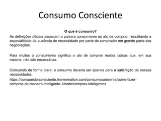 Consumo Consciente
O que é consumo?
As definições oficiais associam a palavra consumismo ao ato de comprar, ressaltando a
especialidade da ausência de necessidade por parte do comprador em grande parte das
negociações.
Para muitos o consumismo significa o ato de comprar muitas coisas que, em sua
maioria, não são necessárias.
Colocando de forma clara, o consumo deveria ser apenas para a satisfação de nossas
necessidades.
https://consumidorconsciente.learnernation.com/consumoconsiente/como-fazer-
compras-de-maneira-inteligente-1/node/compras-inteligentes
 