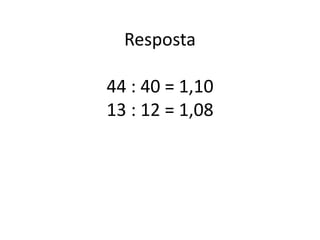 Resposta
44 : 40 = 1,10
13 : 12 = 1,08
 
