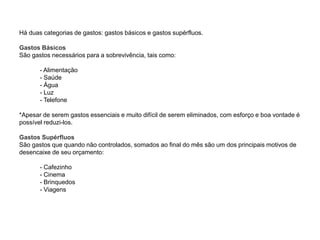 Há duas categorias de gastos: gastos básicos e gastos supérfluos.
Gastos Básicos
São gastos necessários para a sobrevivência, tais como:
- Alimentação
- Saúde
- Água
- Luz
- Telefone
*Apesar de serem gastos essenciais e muito difícil de serem eliminados, com esforço e boa vontade é
possível reduzi-los.
Gastos Supérfluos
São gastos que quando não controlados, somados ao final do mês são um dos principais motivos de
desencaixe de seu orçamento:
- Cafezinho
- Cinema
- Brinquedos
- Viagens
 