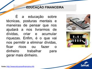 EDUCAÇÃO FINANCEIRA
É a educação sobre
técnicas, posturas mentais e
maneiras de pensar que nos
ajudará a nos livrarmos de
dívidas, criar e acumular
riquezas. Enfim, é o que vai
nos permitir a eliminar dívidas,
ficar ricos ou fazer o
dinheiro trabalhar para
gerar mais dinheiro.
Fonte: http://www.educacaofinanceira.info
 