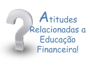 titudes
Relacionadas a
Educação
Financeira!
A
 