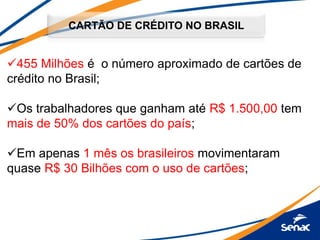 CARTÃO DE CRÉDITO NO BRASIL
455 Milhões é o número aproximado de cartões de
crédito no Brasil;
Os trabalhadores que ganham até R$ 1.500,00 tem
mais de 50% dos cartões do país;
Em apenas 1 mês os brasileiros movimentaram
quase R$ 30 Bilhões com o uso de cartões;
 