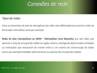 10
Conexões de rede
Tipos de redes
Entre as dimensões da área de abrangência das LAN e das WAN podemos encontrar redes de
dimensões intermédias como por exemplo:
Redes de área metropolitana ou (MAN – Metropolitan Area Networks) que são redes que
abarcam a área de uma grande cidade ou região urbana, interligando determinadas entidades
ou instituições que necessitam de manter entre si um sistema de comunicação de dados
(como por exemplo entidades administrativas ou policiais de uma grande cidade).
UFCD 0771 – Conexões de rede
 