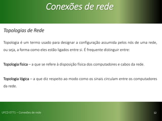 12
Conexões de rede
Topologias de Rede
Topologia é um termo usado para designar a configuração assumida pelos nós de uma rede,
ou seja, a forma como eles estão ligados entre si. É frequente distinguir entre:
Topologia física – a que se refere à disposição física dos computadores e cabos da rede.
Topologia lógica – a que diz respeito ao modo como os sinais circulam entre os computadores
da rede.
UFCD 0771 – Conexões de rede
 