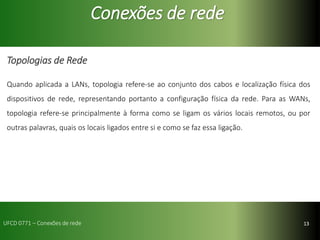 13
Conexões de rede
Topologias de Rede
Quando aplicada a LANs, topologia refere-se ao conjunto dos cabos e localização física dos
dispositivos de rede, representando portanto a configuração física da rede. Para as WANs,
topologia refere-se principalmente à forma como se ligam os vários locais remotos, ou por
outras palavras, quais os locais ligados entre si e como se faz essa ligação.
UFCD 0771 – Conexões de rede
 