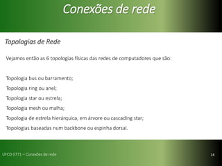 14
Conexões de rede
Topologias de Rede
Vejamos então as 6 topologias físicas das redes de computadores que são:
Topologia bus ou barramento;
Topologia ring ou anel;
Topologia star ou estrela;
Topologia mesh ou malha;
Topologia de estrela hierárquica, em árvore ou cascading star;
Topologias baseadas num backbone ou espinha dorsal.
UFCD 0771 – Conexões de rede
 