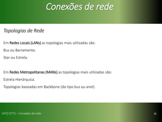 15
Conexões de rede
Topologias de Rede
Em Redes Locais (LANs) as topologias mais utilizadas são:
Bus ou Barramento.
Star ou Estrela.
Em Redes Metropolitanas (MANs) as topologias mais utilizadas são:
Estrela Hierárquica.
Topologias baseadas em Backbone (do tipo bus ou anel).
UFCD 0771 – Conexões de rede
 