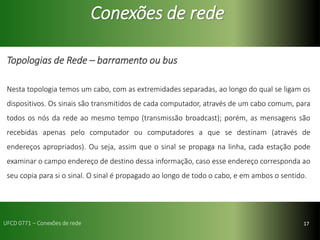 17
Conexões de rede
Topologias de Rede – barramento ou bus
Nesta topologia temos um cabo, com as extremidades separadas, ao longo do qual se ligam os
dispositivos. Os sinais são transmitidos de cada computador, através de um cabo comum, para
todos os nós da rede ao mesmo tempo (transmissão broadcast); porém, as mensagens são
recebidas apenas pelo computador ou computadores a que se destinam (através de
endereços apropriados). Ou seja, assim que o sinal se propaga na linha, cada estação pode
examinar o campo endereço de destino dessa informação, caso esse endereço corresponda ao
seu copia para si o sinal. O sinal é propagado ao longo de todo o cabo, e em ambos o sentido.
UFCD 0771 – Conexões de rede
 