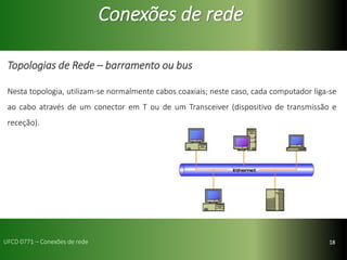 18
Conexões de rede
Topologias de Rede – barramento ou bus
Nesta topologia, utilizam-se normalmente cabos coaxiais; neste caso, cada computador liga-se
ao cabo através de um conector em T ou de um Transceiver (dispositivo de transmissão e
receção).
UFCD 0771 – Conexões de rede
 