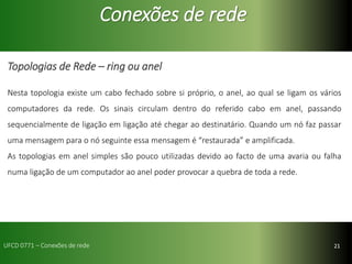 21
Conexões de rede
Topologias de Rede – ring ou anel
Nesta topologia existe um cabo fechado sobre si próprio, o anel, ao qual se ligam os vários
computadores da rede. Os sinais circulam dentro do referido cabo em anel, passando
sequencialmente de ligação em ligação até chegar ao destinatário. Quando um nó faz passar
uma mensagem para o nó seguinte essa mensagem é “restaurada” e amplificada.
As topologias em anel simples são pouco utilizadas devido ao facto de uma avaria ou falha
numa ligação de um computador ao anel poder provocar a quebra de toda a rede.
UFCD 0771 – Conexões de rede
 