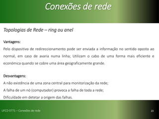 23
Conexões de rede
Topologias de Rede – ring ou anel
Vantagens:
Pelo dispositivo de redireccionamento pode ser enviada a informação no sentido oposto ao
normal, em caso de avaria numa linha; Utilizam o cabo de uma forma mais eficiente e
económica quando se cobre uma área geograficamente grande.
Desvantagens:
A não existência de uma zona central para monitorização da rede;
A falha de um nó (computador) provoca a falha de toda a rede;
Dificuldade em detetar a origem das falhas.
UFCD 0771 – Conexões de rede
 