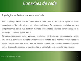 24
Conexões de rede
Topologias de Rede – star ou em estrela
Nesta topologia existe um dispositivo central, hub (Switch), ao qual se ligam os vários
computadores da rede, através de cabos individuais. As mensagens enviadas por um
computador vão para o hub, também chamado concentrador, e daí são transmitidas para os
outros computadores ligados à rede.
Os hubs proporcionam muitas vantagens em termos de ligação dos computadores à rede,
uma vez que, para inserir ou retirar um computador na rede, basta inserir ou retirar o cabo de
ligação desse computador a um conector do hub. Um hub tem um determinado número de
pontos de conexão, podendo sempre interliga-se vários hubs para aumentar esse número.
UFCD 0771 – Conexões de rede
 