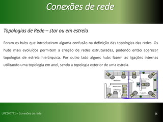26
Conexões de rede
Topologias de Rede – star ou em estrela
Foram os hubs que introduziram alguma confusão na definição das topologias das redes. Os
hubs mais evoluídos permitem a criação de redes estruturadas, podendo então aparecer
topologias de estrela hierárquica. Por outro lado alguns hubs fazem as ligações internas
utilizando uma topologia em anel, sendo a topologia exterior de uma estrela.
UFCD 0771 – Conexões de rede
 