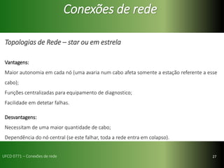 27
Conexões de rede
Topologias de Rede – star ou em estrela
Vantagens:
Maior autonomia em cada nó (uma avaria num cabo afeta somente a estação referente a esse
cabo);
Funções centralizadas para equipamento de diagnostico;
Facilidade em detetar falhas.
Desvantagens:
Necessitam de uma maior quantidade de cabo;
Dependência do nó central (se este falhar, toda a rede entra em colapso).
UFCD 0771 – Conexões de rede
 