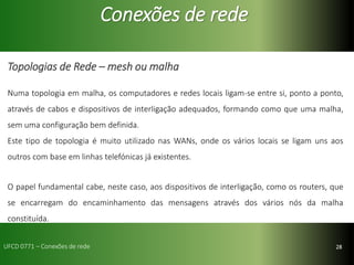 28
Conexões de rede
Topologias de Rede – mesh ou malha
Numa topologia em malha, os computadores e redes locais ligam-se entre si, ponto a ponto,
através de cabos e dispositivos de interligação adequados, formando como que uma malha,
sem uma configuração bem definida.
Este tipo de topologia é muito utilizado nas WANs, onde os vários locais se ligam uns aos
outros com base em linhas telefónicas já existentes.
O papel fundamental cabe, neste caso, aos dispositivos de interligação, como os routers, que
se encarregam do encaminhamento das mensagens através dos vários nós da malha
constituída.
UFCD 0771 – Conexões de rede
 