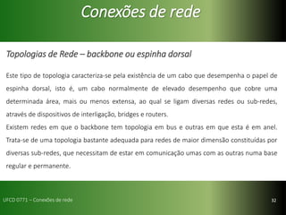 32
Conexões de rede
Topologias de Rede – backbone ou espinha dorsal
Este tipo de topologia caracteriza-se pela existência de um cabo que desempenha o papel de
espinha dorsal, isto é, um cabo normalmente de elevado desempenho que cobre uma
determinada área, mais ou menos extensa, ao qual se ligam diversas redes ou sub-redes,
através de dispositivos de interligação, bridges e routers.
Existem redes em que o backbone tem topologia em bus e outras em que esta é em anel.
Trata-se de uma topologia bastante adequada para redes de maior dimensão constituídas por
diversas sub-redes, que necessitam de estar em comunicação umas com as outras numa base
regular e permanente.
UFCD 0771 – Conexões de rede
 