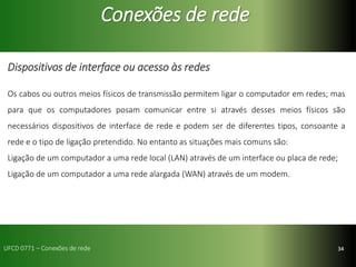 34
Conexões de rede
Dispositivos de interface ou acesso às redes
Os cabos ou outros meios físicos de transmissão permitem ligar o computador em redes; mas
para que os computadores posam comunicar entre si através desses meios físicos são
necessários dispositivos de interface de rede e podem ser de diferentes tipos, consoante a
rede e o tipo de ligação pretendido. No entanto as situações mais comuns são:
Ligação de um computador a uma rede local (LAN) através de um interface ou placa de rede;
Ligação de um computador a uma rede alargada (WAN) através de um modem.
UFCD 0771 – Conexões de rede
 