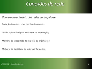 6
Conexões de rede
Com o aparecimento das redes conseguiu-se
Redução de custos com a partilha de recursos;
Distribuição mais rápida e eficiente da informação;
Melhoria da capacidade de resposta da organização;
Melhoria da fiabilidade do sistema informático.
UFCD 0771 – Conexões de rede
 