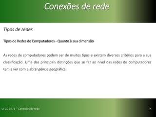 7
Conexões de rede
Tipos de redes
Tipos de Redes de Computadores - Quanto à sua dimensão
As redes de computadores podem ser de muitos tipos e existem diversos critérios para a sua
classificação. Uma das principais distinções que se faz ao nível das redes de computadores
tem a ver com a abrangência geográfica:
UFCD 0771 – Conexões de rede
 