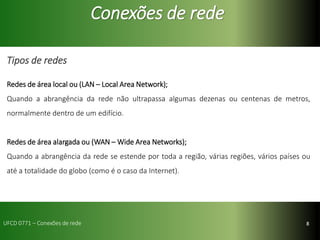 8
Conexões de rede
Tipos de redes
Redes de área local ou (LAN – Local Area Network);
Quando a abrangência da rede não ultrapassa algumas dezenas ou centenas de metros,
normalmente dentro de um edifício.
Redes de área alargada ou (WAN – Wide Area Networks);
Quando a abrangência da rede se estende por toda a região, várias regiões, vários países ou
até a totalidade do globo (como é o caso da Internet).
UFCD 0771 – Conexões de rede
 