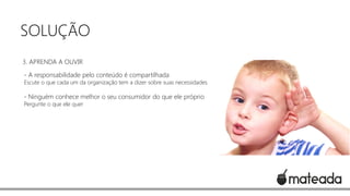 SOLUÇÃO
3. APRENDA A OUVIR
- A responsabilidade pelo conteúdo é compartilhada

Escute o que cada um da organização tem a dizer sobre suas necessidades

- Ninguém conhece melhor o seu consumidor do que ele próprio
Pergunte o que ele quer

 