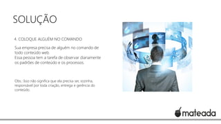 SOLUÇÃO
4. COLOQUE ALGUÉM NO COMANDO
Sua empresa precisa de alguém no comando de
todo conteúdo web.
Essa pessoa tem a tarefa de observar diariamente
os padrões de conteúdo e os processos.

Obs.: Isso não significa que ela precisa ser, sozinha,
responsável por toda criação, entrega e gerência do
conteúdo.

 