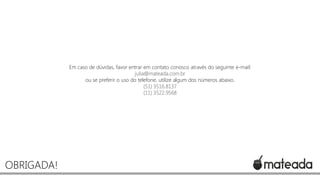 Em caso de dúvidas, favor entrar em contato conosco através do seguinte e-mail:
julia@mateada.com.br
ou se preferir o uso do telefone, utilize algum dos números abaixo.
(51) 3516.8137
(11) 3522.9568

OBRIGADA!

 
