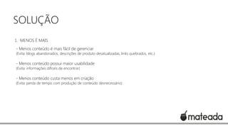 SOLUÇÃO
1. MENOS É MAIS

- Menos conteúdo é mais fácil de gerenciar

(Evita: blogs abandonados, descrições de produto desatualizadas, links quebrados, etc.)

- Menos conteúdo possui maior usabilidade
(Evita: informações difíceis de encontrar)

- Menos conteúdo custa menos em criação

(Evita: perda de tempo com produção de conteúdo desnecessário)

 