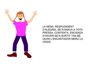 LA NENA, RESPLENDENT D’ALEGRIA, SE N’ANAVA A TOTA PRESSA, CONTENTA, ENCISADA D’HAVER-SE’N SORTIT TAN BÉ, QUAN L’ENCANTADOR MERLÍ LA CRIDÀ. 