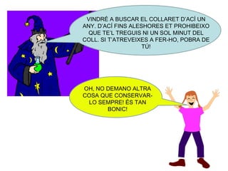 VINDRÉ A BUSCAR EL COLLARET D’ACÍ UN ANY. D’ACÍ FINS ALESHORES ET PROHIBEIXO QUE TE’L TREGUIS NI UN SOL MINUT DEL COLL. SI T’ATREVEIXES A FER-HO, POBRA DE TÚ! OH, NO DEMANO ALTRA COSA QUE CONSERVAR-LO SEMPRE! ÉS TAN BONIC! 