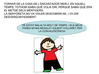 TORNAR DE LA CASA DE L’ENCANTADOR MERLÍ, EN AQUELL TEMPS, TOTHOM SABIA QUÈ VOLIA DIR, PERQUÈ SABIA QUE ERA EL METGE DELS MENTIDERS. LA SENYORETA NO VA VOLER DESCOBRIR-SE, I VA DIR DESVERGONYIDAMENT: HE ESTAT MALALTA MOLT DE TEMPS, I ELS MEUS PARES M’HAN REGALAT AQUEST COLLARET PER LA CONVALESCÈNCIA. 