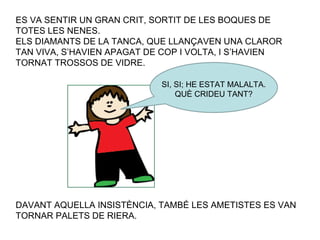 ES VA SENTIR UN GRAN CRIT, SORTIT DE LES BOQUES DE TOTES LES NENES. ELS DIAMANTS DE LA TANCA, QUE LLANÇAVEN UNA CLAROR TAN VIVA, S’HAVIEN APAGAT DE COP I VOLTA, I S’HAVIEN TORNAT TROSSOS DE VIDRE. SI, SI; HE ESTAT MALALTA. QUÈ CRIDEU TANT? DAVANT AQUELLA INSISTÈNCIA, TAMBÉ LES AMETISTES ES VAN TORNAR PALETS DE RIERA. 