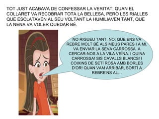 TOT JUST ACABAVA DE CONFESSAR LA VERITAT, QUAN EL COLLARET VA RECOBRAR TOTA LA BELLESA, PERÒ LES RIALLES QUE ESCLATAVEN AL SEU VOLTANT LA HUMILIAVEN TANT, QUE LA NENA VA VOLER QUEDAR BÉ. NO RIGUEU TANT, NO; QUE ENS VA REBRE MOLT BÉ ALS MEUS PARES I A MI. VA ENVIAR LA SEVA CARROSSA  A CERCAR-NOS A LA VILA VEÏNA. I QUINA CARROSSA! SIS CAVALLS BLANCS! I COIXINS DE SETÍ ROSA AMB BORLES D’OR! QUAN VAM ARRIBAR, SORTÍ A REBRE’NS AL… 