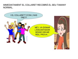 IMMEDIATAMENT EL COLLARET RECOBRÀ EL SEU TAMANY NORMAL. I EL COLLARET? D’ON L’HAS TRET? ME’L VA DONAR L’ENCANTADOR SENSE DIR-ME RES, PROVA… 