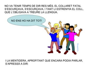 NO VA TENIR TEMPS DE DIR RES MÉS. EL COLLARET FATAL S’ESCURÇAVA, S’ESCURÇAVA, I TANT LI ESTRENYIA EL COLL, QUE L’OBLIGAVA A TREURE LA LLENGUA. NO ENS HO HA DIT TOT! I LA MENTIDERA, APROFITANT QUE ENCARA PODIA PARLAR, S’APRESSÀ A DIR: 