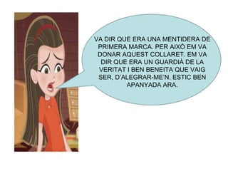VA DIR QUE ERA UNA MENTIDERA DE PRIMERA MARCA. PER AIXÒ EM VA DONAR AQUEST COLLARET. EM VA DIR QUE ERA UN GUARDIÀ DE LA VERITAT I BEN BENEITA QUE VAIG SER, D’ALEGRAR-ME’N. ESTIC BEN APANYADA ARA. 