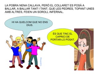 LA POBRA NENA CALLAVA, PERÒ EL COLLARET ES POSÀ A BALLAR, A BALLAR TANT I TANT, QUE LES PEDRES, TOPANT UNES AMB ALTRES, FEIEN UN SOROLL INFERNAL. HI HA QUELCOM QUE NO ENS DIUS. ÉS QUE TINC EL CAPRICI DE PORTAR-LO POSAT. 