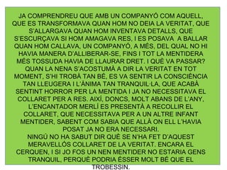 JA COMPRENDREU QUE AMB UN COMPANYÓ COM AQUELL, QUE ES TRANSFORMAVA QUAN HOM NO DEIA LA VERITAT, QUE S’ALLARGAVA QUAN HOM INVENTAVA DETALLS, QUE S’ESCURÇAVA SI HOM AMAGAVA RES, I ES POSAVA  A BALLAR QUAN HOM CALLAVA, UN COMPANYÓ, A MÉS, DEL QUAL NO HI HAVIA MANERA D’ALLIBERAR-SE, FINS I TOT LA MENTIDERA MÉS TOSSUDA HAVIA DE LLAURAR DRET. I QUÈ VA PASSAR? QUAN LA NENA S’ACOSTUMÀ A DIR LA VERITAT EN TOT MOMENT, S’HI TROBÀ TAN BÉ, ES VA SENTIR LA CONSCIÈNCIA TAN LLEUGERA I L’ÀNIMA TAN TRANQUIL·LA, QUE ACABÀ SENTINT HORROR PER LA MENTIDA I JA NO NECESSITAVA EL COLLARET PER A RES. AIXÍ, DONCS, MOLT ABANS DE L’ANY, L’ENCANTADOR MERLÍ ES PRESENTÀ A RECOLLIR EL COLLARET, QUE NECESSITAVA PER A UN ALTRE INFANT MENTIDER, SABENT COM SABIA QUE ALLÀ ON ELL L’HAVIA POSAT JA NO ERA NECESSARI. NINGÚ NO HA SABUT DIR QUÈ SE N’HA FET D’AQUEST MERAVELLÓS COLLARET DE LA VERITAT. ENCARA EL CERQUEN, I SI JO FOS UN NEN MENTIDER NO ESTARIA GENS TRANQUIL, PERQUÈ PODRIA ÉSSER MOLT BÉ QUE EL TROBESSIN. 