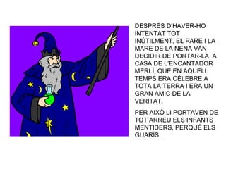 DESPRÉS D’HAVER-HO INTENTAT TOT INÚTILMENT, EL PARE I LA MARE DE LA NENA VAN DECIDIR DE PORTAR-LA  A CASA DE L’ENCANTADOR MERLÍ, QUE EN AQUELL TEMPS ERA CÈLEBRE A TOTA LA TERRA I ERA UN GRAN AMIC DE LA VERITAT. PER AIXÒ LI PORTAVEN DE TOT ARREU ELS INFANTS MENTIDERS, PERQUÈ ELS GUARÍS. 
