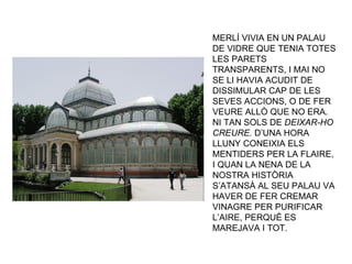 MERLÍ VIVIA EN UN PALAU DE VIDRE QUE TENIA TOTES LES PARETS TRANSPARENTS, I MAI NO SE LI HAVIA ACUDIT DE DISSIMULAR CAP DE LES SEVES ACCIONS, O DE FER VEURE ALLÒ QUE NO ERA. NI TAN SOLS DE  DEIXAR-HO CREURE.  D’UNA HORA LLUNY CONEIXIA ELS MENTIDERS PER LA FLAIRE, I QUAN LA NENA DE LA NOSTRA HISTÒRIA S’ATANSÀ AL SEU PALAU VA HAVER DE FER CREMAR VINAGRE PER PURIFICAR L’AIRE, PERQUÈ ES MAREJAVA I TOT. 