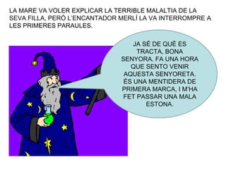 LA MARE VA VOLER EXPLICAR LA TERRIBLE MALALTIA DE LA SEVA FILLA, PERÒ L’ENCANTADOR MERLÍ LA VA INTERROMPRE A LES PRIMERES PARAULES. JA SÉ DE QUÈ ES TRACTA, BONA SENYORA. FA UNA HORA QUE SENTO VENIR AQUESTA SENYORETA. ÉS UNA MENTIDERA DE PRIMERA MARCA, I M’HA FET PASSAR UNA MALA ESTONA. 