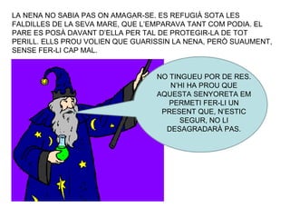 LA NENA NO SABIA PAS ON AMAGAR-SE. ES REFUGIÀ SOTA LES FALDILLES DE LA SEVA MARE, QUE L’EMPARAVA TANT COM PODIA. EL PARE ES POSÀ DAVANT D’ELLA PER TAL DE PROTEGIR-LA DE TOT PERILL. ELLS PROU VOLIEN QUE GUARISSIN LA NENA, PERÒ SUAUMENT, SENSE FER-LI CAP MAL. NO TINGUEU POR DE RES. N’HI HA PROU QUE AQUESTA SENYORETA EM PERMETI FER-LI UN PRESENT QUE, N’ESTIC SEGUR, NO LI DESAGRADARÀ PAS. 