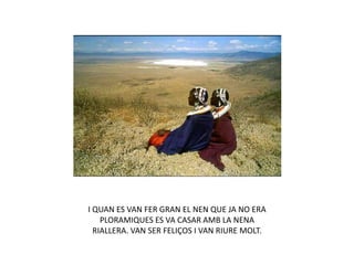 I QUAN ES VAN FER GRAN EL NEN QUE JA NO ERA
PLORAMIQUES ES VA CASAR AMB LA NENA
RIALLERA. VAN SER FELIÇOS I VAN RIURE MOLT.
 