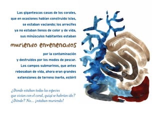 Las gigantescas casas de los corales,
que en ocasiones habían construido islas,
se estaban vaciando; los arrecifes
ya no estaban llenos de color y de vida,
sus minúsculos habitantes estaban
por la contaminación
y destruidos por los modos de pescar.
Los campos submarinos, que antes
rebosaban de vida, ahora eran grandes
extensiones de terreno inerte, estéril
muriendo envenenados
¿Donde estaban todas las especies
que vivían con el coral, quizá se habrían ido?
¿Dónde? No… ¡estaban muriendo!
 